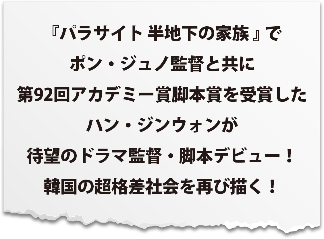 『パラサイト 半地下の家族』でポン・ジュノ監督と共に第92回アカデミー賞脚本賞を受賞したハン・ジンウォンが待望のドラマ監督・脚本デビュー！韓国の超格差社会を再び描く！